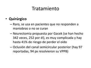 Tratamiento
• Quirúrgico
– Raro, se usa en pacientes que no responden a
maniobras o no se curan
– Neurectomia propuesta por Gacek (se han hecho
342 veces, 252 por él), es muy complicada y hay
hasta 41% de riesgo de perder el oído
– Oclusión del canal semicircular posterior (hay 97
reportadas, 94 px resolvieron su VPPB)
 