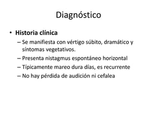 Diagnóstico
• Historia clínica
– Se manifiesta con vértigo súbito, dramático y
síntomas vegetativos.
– Presenta nistagmus espontáneo horizontal
– Típicamente mareo dura días, es recurrente
– No hay pérdida de audición ni cefalea
 