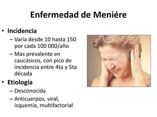 Enfermedad de Meniére
• Incidencia
– Varía desde 10 hasta 150
por cada 100 000/año
– Mas prevalente en
caucásicos, con pico de
incidencia entre 4ta y 5ta
década
• Etiología
– Desconocida
– Anticuerpos, viral,
isquemia, multifactorial
 