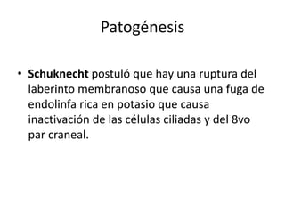 Patogénesis
• Schuknecht postuló que hay una ruptura del
laberinto membranoso que causa una fuga de
endolinfa rica en potasio que causa
inactivación de las células ciliadas y del 8vo
par craneal.
 