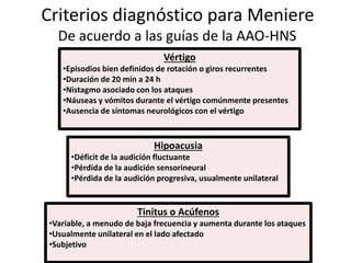 Criterios diagnóstico para Meniere
De acuerdo a las guías de la AAO-HNS
Vértigo
•Episodios bien definidos de rotación o giros recurrentes
•Duración de 20 min a 24 h
•Nistagmo asociado con los ataques
•Náuseas y vómitos durante el vértigo comúnmente presentes
•Ausencia de síntomas neurológicos con el vértigo
Hipoacusia
•Déficit de la audición fluctuante
•Pérdida de la audición sensorineural
•Pérdida de la audición progresiva, usualmente unilateral
Tinitus o Acúfenos
•Variable, a menudo de baja frecuencia y aumenta durante los ataques
•Usualmente unilateral en el lado afectado
•Subjetivo
 