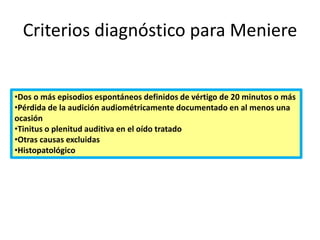 Criterios diagnóstico para Meniere
•Dos o más episodios espontáneos definidos de vértigo de 20 minutos o más
•Pérdida de la audición audiométricamente documentado en al menos una
ocasión
•Tinitus o plenitud auditiva en el oído tratado
•Otras causas excluidas
•Histopatológico
 