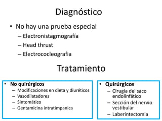 Diagnóstico
• No hay una prueba especial
– Electronistagmografía
– Head thrust
– Electrococleografia
Tratamiento
• No quirúrgicos
– Modificaciones en dieta y diuréticos
– Vasodilatadores
– Sintomático
– Gentamicina intratimpanica
• Quirúrgicos
– Cirugía del saco
endolinfático
– Sección del nervio
vestibular
– Laberintectomia
 
