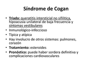 Síndrome de Cogan
• Triada: queratitis intersticial no sifilitica,
hipoacusia unilateral de baja frecuencia y
síntomas vestibulares
• Inmunológico-infeccioso
• Típica y atípica
• Hay involucro de otros sistemas: pulmones,
corazón
• Tratamiento: esteroides
• Pronóstico: puede haber sordera definitiva y
complicaciones cardiovasculares
 