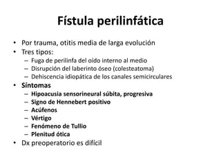 Fístula perilinfática
• Por trauma, otitis media de larga evolución
• Tres tipos:
– Fuga de perilinfa del oído interno al medio
– Disrupción del laberinto óseo (colesteatoma)
– Dehiscencia idiopática de los canales semicirculares
• Síntomas
– Hipoacusia sensorineural súbita, progresiva
– Signo de Hennebert positivo
– Acúfenos
– Vértigo
– Fenómeno de Tullio
– Plenitud ótica
• Dx preoperatorio es difícil
 