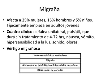Migraña
• Afecta a 25% mujeres, 15% hombres y 5% niños.
Típicamente empieza en adultos jóvenes
• Cuadro clínico: cefalea unilateral, pulsátil, que
dura sin tratamiento de 4-72 hrs, náusea, vómito,
hipersensibilidad a la luz, sonido, olores.
• Vértigo migrañoso
Síntomas episódicos vestibulares
Migraña
Al menos uno: fotofobia, fonofobia,cefalea migrañosa,
Otras causas descartadas
 