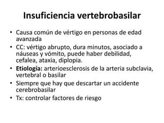 Insuficiencia vertebrobasilar
• Causa común de vértigo en personas de edad
avanzada
• CC: vértigo abrupto, dura minutos, asociado a
náuseas y vómito, puede haber debilidad,
cefalea, ataxia, diplopia.
• Etiología: arterioesclerosis de la arteria subclavia,
vertebral o basilar
• Siempre que hay que descartar un accidente
cerebrobasilar
• Tx: controlar factores de riesgo
 