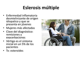 Eslerosis múltiple
• Enfermedad inflamatoria
desmielinizante de origen
idiopatico y que se
presenta en jóvenes
• Mujeres más afectadas
• Clave del diagnóstico:
remisiones y
exacerbaciones
• Vértigo es el síntoma
inicial en un 5% de los
pacientes
• Tx: esteroides
 