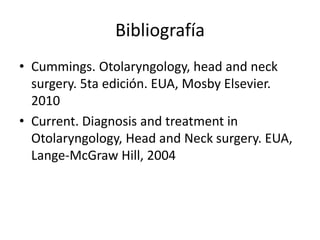 Bibliografía
• Cummings. Otolaryngology, head and neck
surgery. 5ta edición. EUA, Mosby Elsevier.
2010
• Current. Diagnosis and treatment in
Otolaryngology, Head and Neck surgery. EUA,
Lange-McGraw Hill, 2004
 