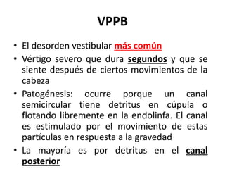 VPPB
• El desorden vestibular más común
• Vértigo severo que dura segundos y que se
siente después de ciertos movimientos de la
cabeza
• Patogénesis: ocurre porque un canal
semicircular tiene detritus en cúpula o
flotando libremente en la endolinfa. El canal
es estimulado por el movimiento de estas
partículas en respuesta a la gravedad
• La mayoría es por detritus en el canal
posterior
 
