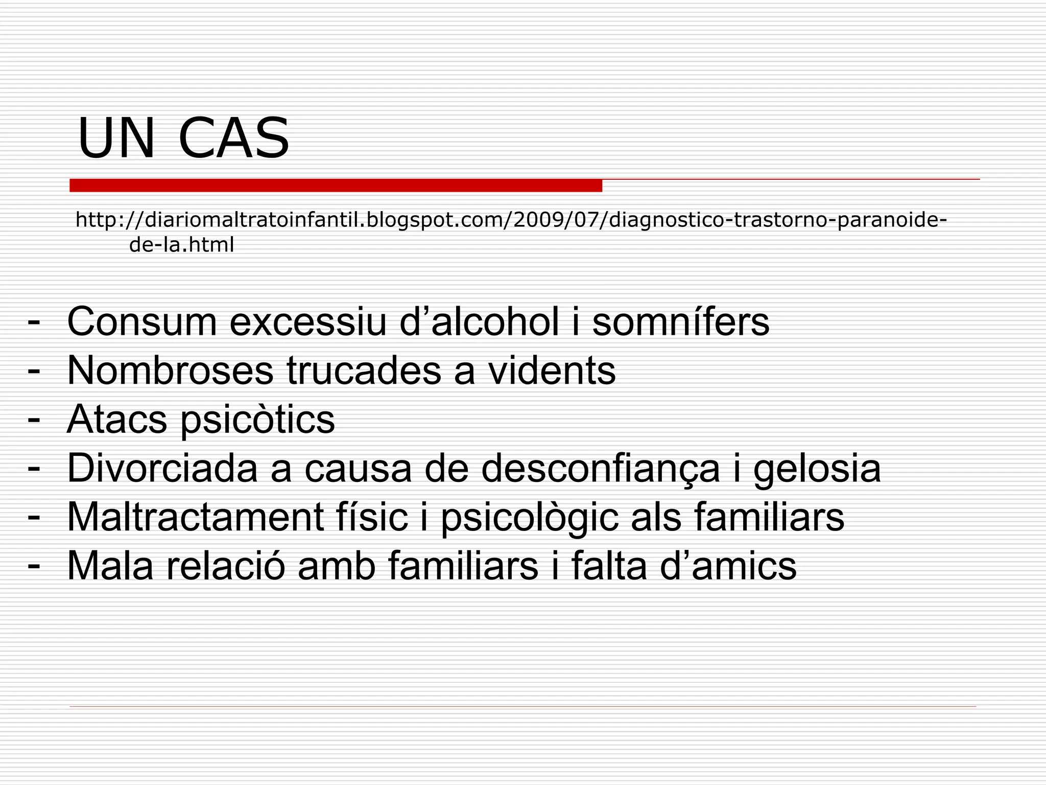 UN CAS  http://diariomaltratoinfantil.blogspot.com/2009/07/diagnostico-trastorno-paranoide-de-la.html Consum excessiu d’alcohol i somnífers Nombroses trucades a vidents Atacs psicòtics Divorciada a causa de desconfiança i gelosia Maltractament físic i psicològic als familiars Mala relació amb familiars i falta d’amics 