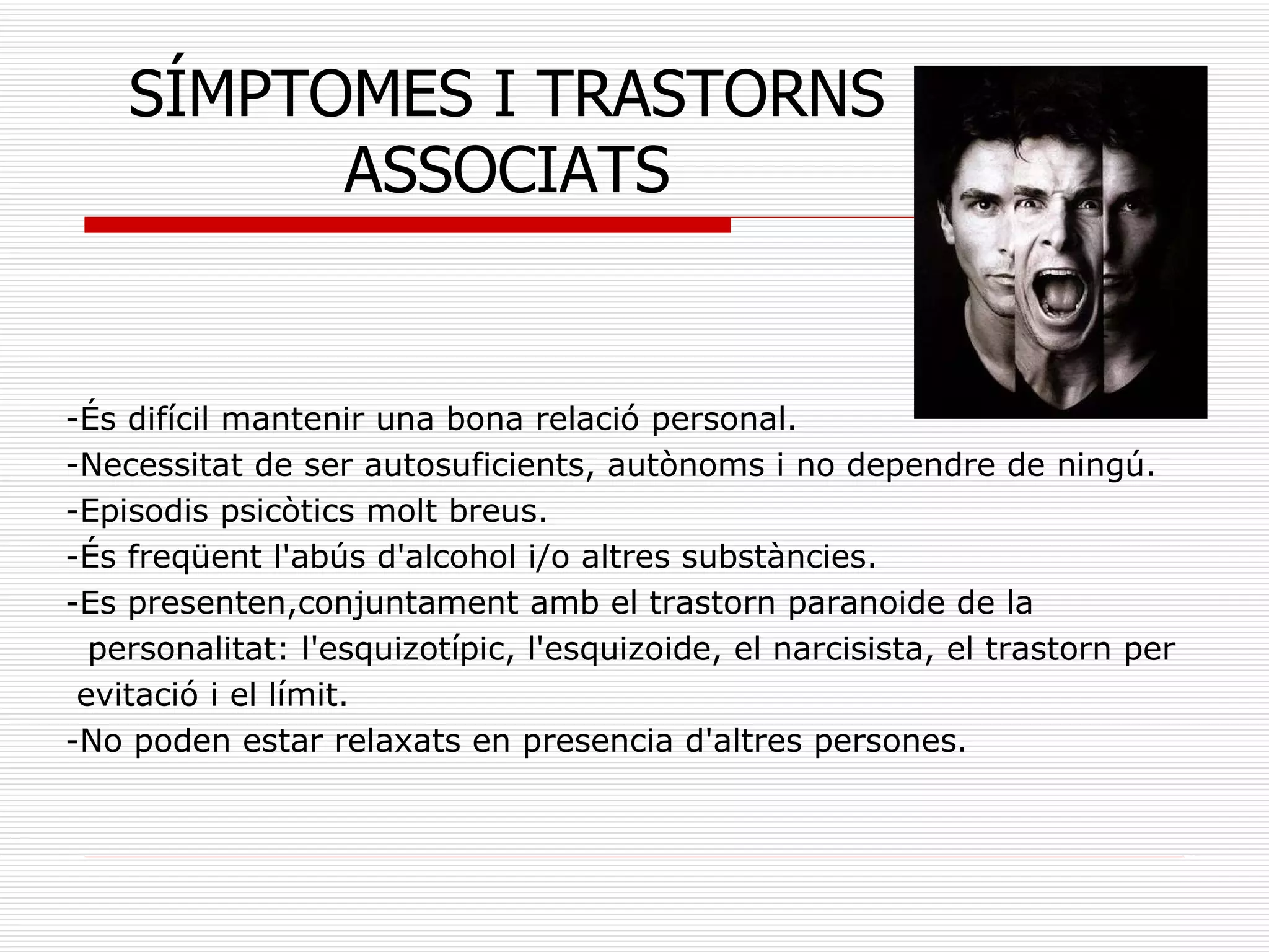 -És difícil mantenir una bona relació personal. -Necessitat de ser autosuficients, autònoms i no dependre de ningú. -Episodis psicòtics molt breus. -És freqüent l'abús d'alcohol i/o altres substàncies.  -Es presenten,conjuntament amb el trastorn paranoide de la personalitat: l'esquizotípic, l'esquizoide, el narcisista, el trastorn per evitació i el límit.  -No poden estar relaxats en presencia d'altres persones. SÍMPTOMES I TRASTORNS ASSOCIATS 