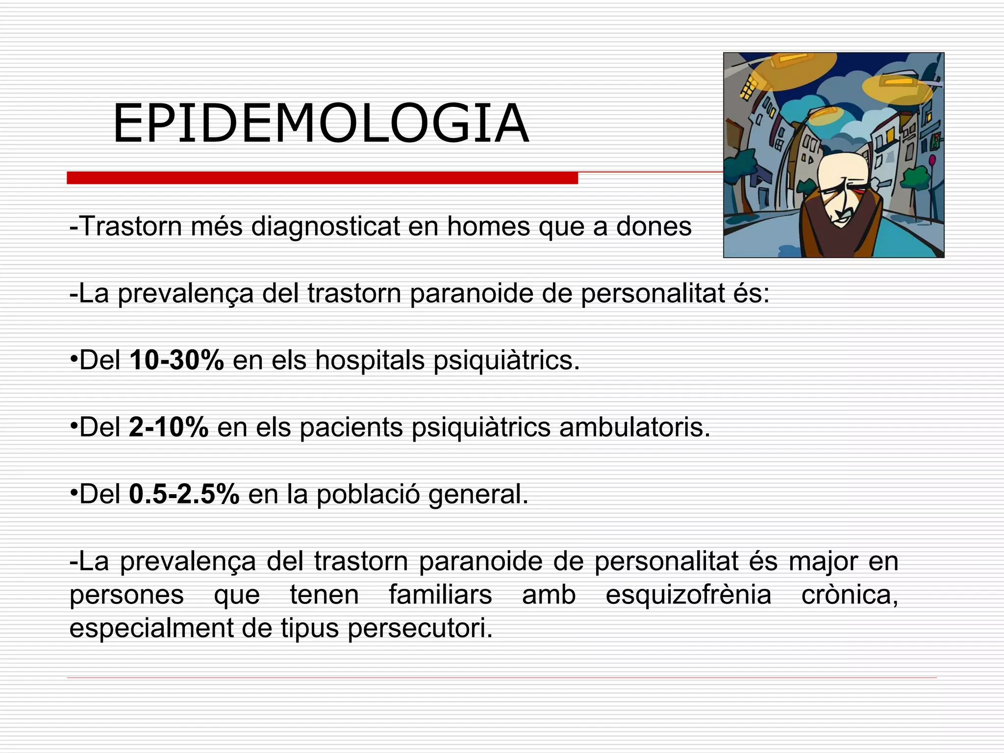 EPIDEMOLOGIA -Trastorn més diagnosticat en homes que a dones -La prevalença del trastorn paranoide de personalitat és: Del  10-30%  en els hospitals psiquiàtrics. Del  2-10%  en els pacients psiquiàtrics ambulatoris. Del  0.5-2.5%  en la població general. -La prevalença del trastorn paranoide de personalitat és major en persones que tenen familiars amb esquizofrènia crònica, especialment de tipus persecutori. 
