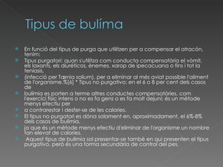 En funció del tipus de purga que utilitzen per a compensar el atracón, tenim:  Tipus purgatori: quan s'utilitza com conducta compensatòria el vòmit, els laxants, els diuréticos, ènemes, xarop de ipecacuana o fins i tot la teniasis,  (infecció per Tænia solium), per a eliminar al més aviat possible l'aliment de l'organisme.%[6] * Tipus no purgativo: en el 6 o 8 per cent dels casos de  bulímia es porten a terme altres conductes compensatòries, com l'exercici físic intens o no es fa gens o es fa molt dejuni; és un mètode menys efectiu per  a contrarestar i desfer-se de les calories.  El tipus no purgatori es dóna solament en, aproximadament, el 6%-8% dels casos de bulímia,  ja que és un mètode menys efectiu d'eliminar de l'organisme un nombre tan elevat de calories. Aquest tipus de bulímia sol presentar-se també en qui presenten el tipus purgativo, però és una forma secundària de control del pes. 