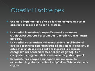 Una cosa important que s'ha de tenir en compte es que la obesitat i el sobre per no són el mateix. La obesitat fa referència específicament a un excés d'adipocitat corporal i el sobre pes fa referència a la massa corporal. La obesitat és un trastorn nutricional crònic i multifactorial, que es desenvolupa per la interacció dels gens i l'ambient, al establir-se un desequilibri entre la ingesta i la despesa energètica (es consumeix més del que es gasta). Això comporta un augment de l'acumulació de greix corporal. Es caracteritza perquè emmagatzema una quantitat excessiva de greixos en el teixit adipós i en l'interior de certs òrgans. 