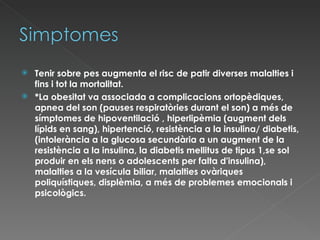 Tenir sobre pes augmenta el risc de patir diverses malalties i fins i tot la mortalitat. *La obesitat va associada a complicacions ortopèdiques, apnea del son (pauses respiratòries durant el son) a més de símptomes de hipoventilació , hiperlipèmia (augment dels lípids en sang), hipertenció, resistència a la insulina/ diabetis,(intolerància a la glucosa secundària a un augment de la resistència a la insulina, la diabetis mellitus de tipus 1, se sol produir en els nens o adolescents per falta d'insulina), malalties a la vesícula biliar, malalties ovàriques poliquístiques,  displèmia, a més de problemes emocionals i psicològics. 
