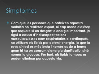 Com que les persones que pateixen aquesta malaltia no realitzen esport, ni cap mena d'esforç que requereixi un desgast d'energia important, ja sigui a causa d'indiscapacitacions musculars/osses com respiratòries o cardíaques, no utilitzen els lípids per obtenir energia, ja que la seva síntesi es més lenta i només es du a terme quan hi ha un consum d'energia significatiu, sinó només la glucosa. Per tant, els lípids tampoc es poden eliminar per aquesta via. 