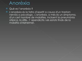 Què es l’anorèxia ? L'anorèxia és la falta d'apetit a causa d'un trastorn nerviós o psicològic .  L'anorèxia, a més és un símptoma, d'un cert nombre de malalties, incloent la pneumònia atípica, la sífilis,  l’ apendicitis i els estats finals de la malaltia d'Alzheimer. 