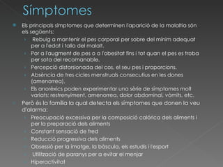 Els principals símptomes que determinen l'aparició de la malaltia són els següents: Rebuig a mantenir el pes corporal per sobre del mínim adequat per a l'edat i talla del malalt.  Por a l'augment de pes o a l'obesitat fins i tot quan el pes es troba per sota del recomanable.  Percepció distorsionada del cos, el seu pes i proporcions.  Absència de tres cicles menstruals consecutius en les dones (amenorrea).  Els anorèxics poden experimentar una sèrie de símptomes molt variats: restrenyiment, amenorrea, dolor abdominal, vòmits, etc. Però és la família la qual detecta els símptomes que donen la veu d'alarma:  Preocupació excessiva per la composició calórica dels aliments i per la preparació dels aliments  Constant sensació de fred  Reducció progressiva dels aliments  Obsessió per la imatge, la bàscula, els estudis i l'esport Utilització de paranys per a evitar el menjar  Hiperactivitat 