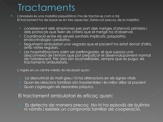 L'anorèxia és una malaltia psiquiàtrica i ha de tractar-se com a tal.  El tractament ha de basar-se en tres aspectes: Detecció precoç de la malaltia:  coneixement dels símptomes per part dels metges d'atenció primària i dels protocols que fixen els criteris que el metge ha d'observar.  Coordinació entre els serveis sanitaris implicats: psiquiatria, endocrinologia i pediatria. Seguiment ambulatori una vegada que el pacient ha estat donat d'alta, amb visites regulars.  Les hospitalitzacions solen ser perllongades, el que suposa una desconnexió de l'entorn que pot perjudicar el desenvolupament normal de l'adolescent. Per això són aconsellables, sempre que es pugui, els tractaments ambulatoris.  L' ingrés en un centre mèdic és necessari quan: La desnutrició és molt greu i hi ha alteracions en els signes vitals  Quan les relacions familiars són insostenibles i és millor aïllar al pacient  Quan s'agreugen els desordres psíquics. El tractament ambulatori és eficaç quan: Es detecta de manera precoç .No hi ha episodis de bulímia ni vòmits i existeix un compromís familiar de cooperació.  