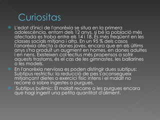 L'edat d'inici de l'anorèxia se situa en la primera adolescència, entorn dels 12 anys, si bé la població més afectada es troba entre els 14 i 18. És més freqüent en les classes socials mitjana i alta. En un 95 % dels casos l'anorèxia afecta a dones joves, encara que en els últims anys s'ha produït un augment en homes, en dones adultes i en nens. Existeixen col·lectius més propensos a sofrir aquests trastorns, és el cas de les gimnastes, les ballarines o les models.  En l'anorèxia nerviosa es poden distingir dues subtipus: Subtipus restrictiu: la reducció de pes s'aconsegueix mitjançant dietes o exercici físic intens i el malalt no recorre a sobre ingestes o purgues. Subtipus bulímic: El malalt recorre a les purgues encara que hagi ingerit una petita quantitat d'aliment.  