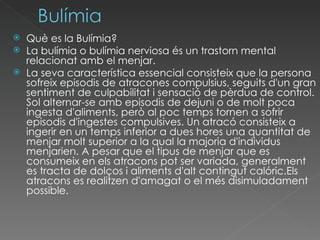Què es la Bulímia? La bulímia o bulímia nerviosa és un trastorn mental relacionat amb el menjar.  La seva característica essencial consisteix que la persona sofreix episodis de atracones compulsius, seguits d'un gran sentiment de culpabilitat i sensació de pèrdua de control. Sol alternar-se amb episodis de dejuni o de molt poca ingesta d'aliments, però al poc temps tornen a sofrir episodis d'ingestes compulsives. Un atracó consisteix a ingerir en un temps inferior a dues hores una quantitat de menjar molt superior a la qual la majoria d'individus menjarien. A pesar que el tipus de menjar que es consumeix en els atracons pot ser variada, generalment es tracta de dolços i aliments d'alt contingut calóric.Els atracons es realitzen d'amagat o el més disimuladament possible.  