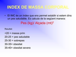 INDEX DE MASSA CORPORAL
• El IMC és un índex que ens permet establir si estem dins
un pes saludable. Es calcula de la següent manera:
Pes (kg)/ Alçada (mt)2
Resultat:
<20 = massa prim
20-25 = pes saludable
25-30 = sobrepes
30-35= obesitat
35-40= obesitat severa
 