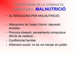 TRANSTORNS DE LA CONDUCTA
ALIMENTÀRIA: MALNUTRICIÓ
• ALTERACIONS PER MALNUTRICIÓ:
- Alteracions de l’estat d’ànim: depresió,
ansietat..
- Provoca obsesió, pensaments compulsius
difícils de realitzar…
- Conflictivitat familiar
- Aïllament social: no es vol menjar en públic
 
