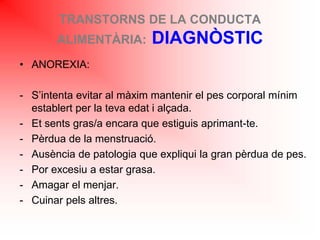 TRANSTORNS DE LA CONDUCTA
ALIMENTÀRIA: DIAGNÒSTIC
• ANOREXIA:
- S’intenta evitar al màxim mantenir el pes corporal mínim
establert per la teva edat i alçada.
- Et sents gras/a encara que estiguis aprimant-te.
- Pèrdua de la menstruació.
- Ausència de patologia que expliqui la gran pèrdua de pes.
- Por excesiu a estar grasa.
- Amagar el menjar.
- Cuinar pels altres.
 