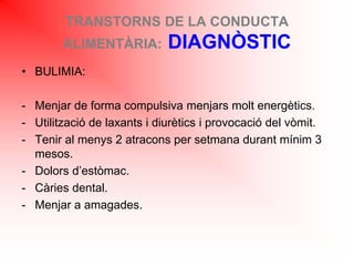 TRANSTORNS DE LA CONDUCTA
ALIMENTÀRIA: DIAGNÒSTIC
• BULIMIA:
- Menjar de forma compulsiva menjars molt energètics.
- Utilització de laxants i diurètics i provocació del vòmit.
- Tenir al menys 2 atracons per setmana durant mínim 3
mesos.
- Dolors d’estòmac.
- Càries dental.
- Menjar a amagades.
 
