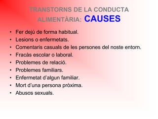 TRANSTORNS DE LA CONDUCTA
ALIMENTÀRIA: CAUSES
• Fer dejú de forma habitual.
• Lesions o enfermetats.
• Comentaris casuals de les persones del noste entorn.
• Fracàs escolar o laboral.
• Problemes de relació.
• Problemes familiars.
• Enfermetat d’algun familiar.
• Mort d’una persona pròxima.
• Abusos sexuals.
 