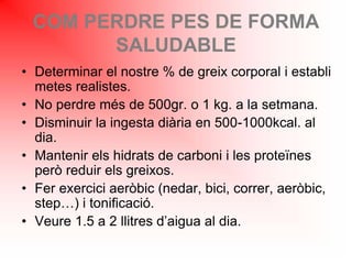 COM PERDRE PES DE FORMA
SALUDABLE
• Determinar el nostre % de greix corporal i establi
metes realistes.
• No perdre més de 500gr. o 1 kg. a la setmana.
• Disminuir la ingesta diària en 500-1000kcal. al
dia.
• Mantenir els hidrats de carboni i les proteïnes
però reduir els greixos.
• Fer exercici aeròbic (nedar, bici, correr, aeròbic,
step…) i tonificació.
• Veure 1.5 a 2 llitres d’aigua al dia.
 