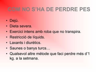 COM NO S’HA DE PERDRE PES
• Dejú.
• Dieta severa.
• Exercici intens amb roba que no transpira.
• Restricció de líquids.
• Laxants i diurètics.
• Saunes o banys turcs…
• Qualsevol altre mètode que faci perdre més d’1
kg. a la setmana.
 