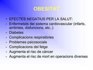 OBESITAT
• EFECTES NEGATIUS PER LA SALUT:
- Enfermetats del sistema cardiovascular (infarts,
arritmies, disfuncions, etc..)
- Diabetes
- Complicacions respiratòries
- Problemes psicosocials
- Complicacions del fetge
- Augmenta el risc de càncer
- Augmenta el risc de mort en operacions diverses
 