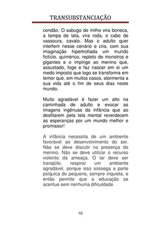 TRANSUBSTANCIAÇÃO
10
condão. O sabugo de milho vira boneca,
a tampa de lata, vira roda, o cabo de
vassoura, cavalo. Mas o adulto quer
interferir nesse cenário e cria, com sua
imaginação hipertrofiada um mundo
fictício, quimérico, repleto de monstros e
gigantes e o impinge ao menino que,
assustado, foge e faz nascer em si um
medo imposto que logo se transforma em
temor que, em muitos casos, atormenta a
sua vida até o fim de seus dias neste
mundo.
Muito agradável é fazer um alto na
caminhada de adulto e evocar as
imagens ingênuas da infância que ao
desfilarem pela tela mental reverdecem
as esperanças por um mundo melhor e
promissor!
A infância necessita de um ambiente
favorável ao desenvolvimento do ser.
Não se deve discutir na presença do
menino. Não se deve utilizar o recurso
violento da ameaça. O lar deve ser
tranqüilo, respirar um ambiente
agradável, porque isso sossega a parte
psíquica do pequeno, sempre inquieta, e
então permite que a educação se
acentue sem nenhuma dificuldade.
 