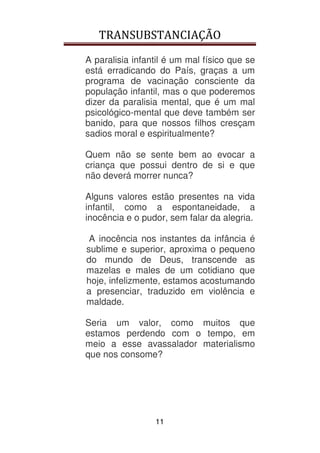 TRANSUBSTANCIAÇÃO
11
A paralisia infantil é um mal físico que se
está erradicando do País, graças a um
programa de vacinação consciente da
população infantil, mas o que poderemos
dizer da paralisia mental, que é um mal
psicológico-mental que deve também ser
banido, para que nossos filhos cresçam
sadios moral e espiritualmente?
Quem não se sente bem ao evocar a
criança que possui dentro de si e que
não deverá morrer nunca?
Alguns valores estão presentes na vida
infantil, como a espontaneidade, a
inocência e o pudor, sem falar da alegria.
A inocência nos instantes da infância é
sublime e superior, aproxima o pequeno
do mundo de Deus, transcende as
mazelas e males de um cotidiano que
hoje, infelizmente, estamos acostumando
a presenciar, traduzido em violência e
maldade.
Seria um valor, como muitos que
estamos perdendo com o tempo, em
meio a esse avassalador materialismo
que nos consome?
 