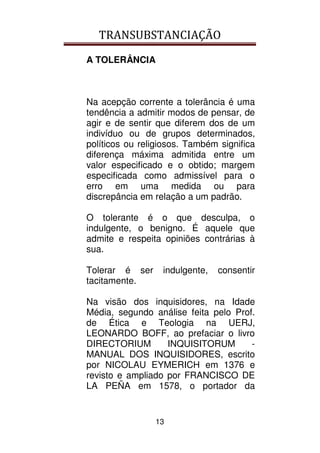 TRANSUBSTANCIAÇÃO
13
A TOLERÂNCIA
Na acepção corrente a tolerância é uma
tendência a admitir modos de pensar, de
agir e de sentir que diferem dos de um
indivíduo ou de grupos determinados,
políticos ou religiosos. Também significa
diferença máxima admitida entre um
valor especificado e o obtido; margem
especificada como admissível para o
erro em uma medida ou para
discrepância em relação a um padrão.
O tolerante é o que desculpa, o
indulgente, o benigno. É aquele que
admite e respeita opiniões contrárias à
sua.
Tolerar é ser indulgente, consentir
tacitamente.
Na visão dos inquisidores, na Idade
Média, segundo análise feita pelo Prof.
de Ética e Teologia na UERJ,
LEONARDO BOFF, ao prefaciar o livro
DIRECTORIUM INQUISITORUM -
MANUAL DOS INQUISIDORES, escrito
por NICOLAU EYMERICH em 1376 e
revisto e ampliado por FRANCISCO DE
LA PEÑA em 1578, o portador da
 