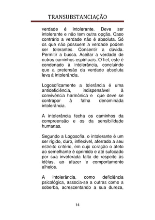 TRANSUBSTANCIAÇÃO
14
verdade é intolerante. Deve ser
intolerante e não tem outra opção. Caso
contrário a verdade não é absoluta. Só
os que não possuem a verdade podem
ser tolerantes. Consentir a dúvida.
Permitir a busca. Aceitar a verdade de
outros caminhos espirituais. O fiel, este é
condenado à intolerância, concluindo
que a pretensão da verdade absoluta
leva à intolerância.
Logosoficamente a tolerância é uma
antideficiência, indispensável à
convivência harmônica e que deve se
contrapor à falha denominada
intolerância.
A intolerância fecha os caminhos da
compreensão e os da sensibilidade
humanas.
Segundo a Logosofia, o intolerante é um
ser rígido, duro, inflexível, aferrado a seu
estreito critério, em cujo coração o afeto
ao semelhante é oprimido e até sufocado
por sua inveterada falta de respeito às
idéias, ao afazer e comportamento
alheios.
A intolerância, como deficiência
psicológica, associa-se a outras como a
soberba, acrescentando a sua dureza,
 