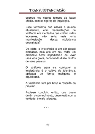 TRANSUBSTANCIAÇÃO
16
ocorreu nos negros tempos da Idade
Média, com os rigores da inquisição.
Esse terrorismo que assola o mundo
atualmente, com manifestações de
violência em atentados que ceifam vidas
inocentes, não seria mais uma
manifestação dessa intolerância
desvairada?
De resto, o intolerante é um ser pouco
simpático, pois cria em seu redor um
ambiente hostil impedindo-o de levar
uma vida grata, decorrendo disso muitos
de seus pesares.
O antídoto para se combater a
intolerância é o cultivo da tolerância,
aplicada de forma inteligente e
equilibrada.
A tolerância tem por base o respeito ao
próximo.
Pode-se concluir, então, que quem
detém o conhecimento, quem está com a
verdade, é mais tolerante.
* * *
 