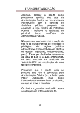 TRANSUBSTANCIAÇÃO
19
Ademais, colocar a boa-fé como
precedente apolítico dos atos da
Administração Pública se nos apresenta
incongruente com o conceito de
finalidade pública, porquanto se
emascula a viga mestra da Potestade
Pública – inclusive na qualidade de
principal termo anafórico da
Administração Pública.
Não parecem coadunar com a noção de
boa-fé as características de restrições e
privilégios do regime jurídico-
administrativo (responsabilização objetiva
do Estado, legalidade, impessoalidade,
p.ex.). Estas peculiaridades afastam-se
da idéia de boa-fé, a qual, entendemos,
só será invocada na qualidade de
“princípio-álibi”, na construção de uma
tese pré-concebida.
Pensamos que a boa-fé tanto se
presume que não é construída pela
Administração Pública (ou, a fortiori, pelo
Poder Judiciário), mas existe
independentemente em favor do cidadão,
até que se prove o contrário.
Os direitos e garantias do cidadão devem
se adequar aos critérios da boa-fé.
 