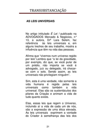TRANSUBSTANCIAÇÃO
21
AS LEIS UNIVERSAIS
No artigo intitulado É Lei ! publicado na
ADVOGADOS Mercado & Negócios, n°
13, a autora, Drª Lara Selem, faz
referência às leis universais e, em
alguns trechos de seu trabalho, mostra a
influência que têm na vida das pessoas.
Afirma que “vivemos num universo regido
por leis”.Lembra que “a lei da gravidade,
por exemplo, diz que, se você pular de
um prédio, não importa se você é
advogado, juiz ou delegado, irá chocar-
se com o solo. Sendo assim, as leis
universais não privilegiam ninguém”.
Sim, esta é uma verdade, não somente a
vida humana é regida pelas leis
universais como também a vida
universal. Elas são os sustentáculos dos
pilares da Criação e animam a vida de
tudo quanto existe.
Elas, essas leis que regem o Universo,
incluindo aí a vida de cada um de nós,
são a expressão de uma ética elevada.
As leis universais exprimem a vontade
do Criador à semelhança das leis dos
 