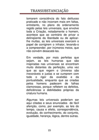 TRANSUBSTANCIAÇÃO
23
tomarem consciência do fato delituoso
praticado e não incorram mais em faltas,
entretanto, no plano do ordenamento
regido pelas leis universais, que envolve
toda a Criação, notadamente o homem,
acontece que ao contrário de privar o
delinqüente da liberdade ou de aplicar-
lhe multas, as leis universais exercem o
papel de corrigirem o infrator, levando-o
a compreender, por inúmeros meios, que
não convém desacatá-las.
Em verdade, por mais perfeitas que
sejam, as leis humanas que são
inspiradas nas universais se encontram
muito distantes da perfeição, uma vez
que as que regem o Universo são
inexoráveis e justas e se cumprem com
todo o rigor da exatidão e da
pontualidade, enquanto que as criadas
pelos homens padecem de falhas
clamorosas, porque refletem os defeitos,
deficiências e debilidades próprias da
criatura humana.
Algumas leis universais poderiam ser
aqui citadas e seus enunciados de fácil
aferição, como, por exemplo, as leis do
tempo, causa e efeito, correspondência,
evolução, do conhecimento, do conjunto,
igualdade, herança, lógica, dentre outras.
 
