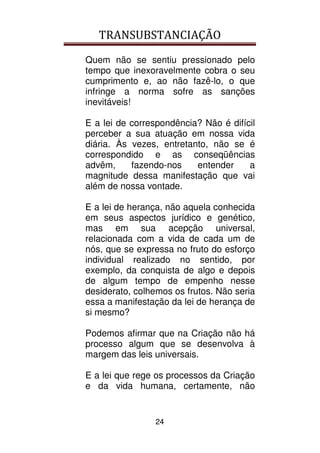 TRANSUBSTANCIAÇÃO
24
Quem não se sentiu pressionado pelo
tempo que inexoravelmente cobra o seu
cumprimento e, ao não fazê-lo, o que
infringe a norma sofre as sanções
inevitáveis!
E a lei de correspondência? Não é difícil
perceber a sua atuação em nossa vida
diária. Às vezes, entretanto, não se é
correspondido e as conseqüências
advêm, fazendo-nos entender a
magnitude dessa manifestação que vai
além de nossa vontade.
E a lei de herança, não aquela conhecida
em seus aspectos jurídico e genético,
mas em sua acepção universal,
relacionada com a vida de cada um de
nós, que se expressa no fruto do esforço
individual realizado no sentido, por
exemplo, da conquista de algo e depois
de algum tempo de empenho nesse
desiderato, colhemos os frutos. Não seria
essa a manifestação da lei de herança de
si mesmo?
Podemos afirmar que na Criação não há
processo algum que se desenvolva à
margem das leis universais.
E a lei que rege os processos da Criação
e da vida humana, certamente, não
 