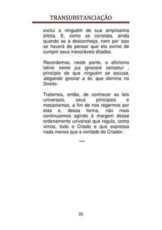 TRANSUBSTANCIAÇÃO
25
exclui a ninguém de sua amplíssima
órbita. E, como se constata, ainda
quando se a desconheça, nem por isso
se haverá de pensar que ela exime de
cumprir seus inexoráveis ditados.
Recordemos, neste ponto, o aforismo
latino nemo jus ignorare censetur ,
princípio de que ninguém se escusa,
alegando ignorar a lei, que domina no
Direito.
Tratemos, então, de conhecer as leis
universais, seus princípios e
mecanismos, a fim de nos regermos por
elas e, dessa forma, não mais
continuarmos agindo à margem desse
ordenamento universal que regula, como
vimos, todo o Criado e que expressa
nada menos que a vontade do Criador.
***
 