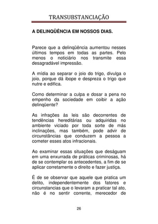 TRANSUBSTANCIAÇÃO
26
A DELINQÜÊNCIA EM NOSSOS DIAS.
Parece que a delinqüência aumentou nesses
últimos tempos em todas as partes. Pelo
menos o noticiário nos transmite essa
desagradável impressão.
A mídia ao separar o joio do trigo, divulga o
joio, porque dá ibope e despreza o trigo que
nutre e edifica.
Como determinar a culpa e dosar a pena no
empenho da sociedade em coibir a ação
delinqüente?
As infrações às leis são decorrentes de
tendências hereditárias ou adquiridas no
ambiente viciado por toda sorte de más
inclinações, mas também, pode advir de
circunstâncias que conduzem a pessoa a
cometer esses atos infracionais.
Ao examinar essas situações que deságuam
em uma enxurrada de práticas criminosas, há
de se contemplar os antecedentes, a fim de se
aplicar corretamente o direito e fazer justiça.
É de se observar que aquele que pratica um
delito, independentemente dos fatores e
circunstancias que o levaram a praticar tal ato,
não é no sentir corrente, merecedor de
 