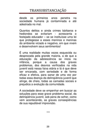 TRANSUBSTANCIAÇÃO
29
desde os primeiros anos penetra na
sociedade humana já contaminada e até
adestrada no mal.
Quantos delitos e ainda crimes bárbaros e
hediondos se evitariam - acrescenta o
festejado educador – se se instituísse uma lei
que protegesse a esses meninos e meninas
do ambiente viciado e negativo, em que vivem
e desenvolvem seus sentimentos!
É uma realidade muitas vezes esquecida ou
desprezada pela grande maioria, a de que a
educação da adolescência se inicia na
infância, porque a causa dos graves
problemas, dos desvios verificados na vida
juvenil está nessa faixa etária e lá é que deve
ser encarada, com seriedade e de forma
eficaz e efetiva, para sanar de uma vez por
todas essa doença da delinqüência juvenil que
atinge, de cheio, todas as camadas sociais e
prejudica a evolução da comunidade.
A sociedade deve se empenhar em buscar as
soluções para esse grave problema social, da
delinqüência juvenil, sob pena de sofrer, como
vem acontecendo, as graves conseqüências
de sua repudiável imprevisão.
***
 