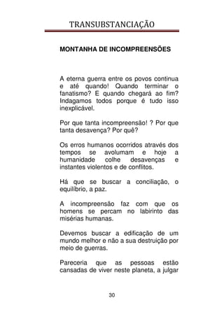 TRANSUBSTANCIAÇÃO
30
MONTANHA DE INCOMPREENSÕES
A eterna guerra entre os povos continua
e até quando! Quando terminar o
fanatismo? E quando chegará ao fim?
Indagamos todos porque é tudo isso
inexplicável.
Por que tanta incompreensão! ? Por que
tanta desavença? Por quê?
Os erros humanos ocorridos através dos
tempos se avolumam e hoje a
humanidade colhe desavenças e
instantes violentos e de conflitos.
Há que se buscar a conciliação, o
equilíbrio, a paz.
A incompreensão faz com que os
homens se percam no labirinto das
misérias humanas.
Devemos buscar a edificação de um
mundo melhor e não a sua destruição por
meio de guerras.
Pareceria que as pessoas estão
cansadas de viver neste planeta, a julgar
 