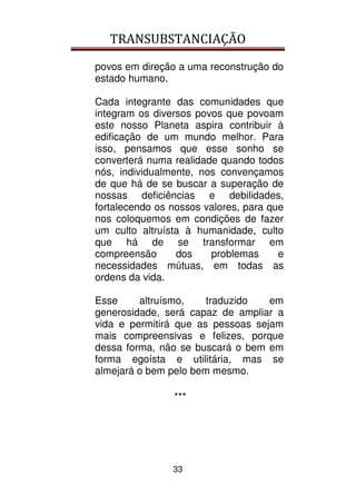 TRANSUBSTANCIAÇÃO
33
povos em direção a uma reconstrução do
estado humano.
Cada integrante das comunidades que
integram os diversos povos que povoam
este nosso Planeta aspira contribuir à
edificação de um mundo melhor. Para
isso, pensamos que esse sonho se
converterá numa realidade quando todos
nós, individualmente, nos convençamos
de que há de se buscar a superação de
nossas deficiências e debilidades,
fortalecendo os nossos valores, para que
nos coloquemos em condições de fazer
um culto altruísta à humanidade, culto
que há de se transformar em
compreensão dos problemas e
necessidades mútuas, em todas as
ordens da vida.
Esse altruísmo, traduzido em
generosidade, será capaz de ampliar a
vida e permitirá que as pessoas sejam
mais compreensivas e felizes, porque
dessa forma, não se buscará o bem em
forma egoísta e utilitária, mas se
almejará o bem pelo bem mesmo.
***
 