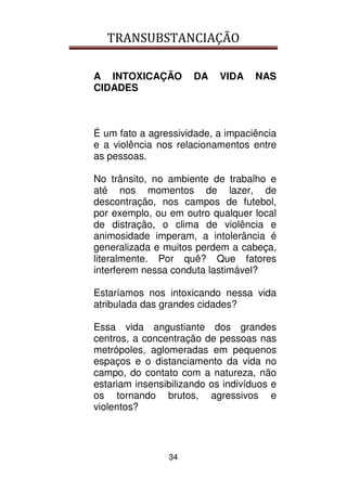TRANSUBSTANCIAÇÃO
34
A INTOXICAÇÃO DA VIDA NAS
CIDADES
É um fato a agressividade, a impaciência
e a violência nos relacionamentos entre
as pessoas.
No trânsito, no ambiente de trabalho e
até nos momentos de lazer, de
descontração, nos campos de futebol,
por exemplo, ou em outro qualquer local
de distração, o clima de violência e
animosidade imperam, a intolerância é
generalizada e muitos perdem a cabeça,
literalmente. Por quê? Que fatores
interferem nessa conduta lastimável?
Estaríamos nos intoxicando nessa vida
atribulada das grandes cidades?
Essa vida angustiante dos grandes
centros, a concentração de pessoas nas
metrópoles, aglomeradas em pequenos
espaços e o distanciamento da vida no
campo, do contato com a natureza, não
estariam insensibilizando os indivíduos e
os tornando brutos, agressivos e
violentos?
 