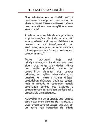 TRANSUBSTANCIAÇÃO
35
Que influência teria o contato com a
montanha, o campo e o mar em nossa
idiossincrasia? Esses ambientes naturais
nos transmitiriam uma tranqüilidade, uma
serenidade?
A vida urbana, repleta de compromissos
e preocupações de toda ordem não
estaria influenciando na modalidade das
pessoas e as transformando em
autômatas, sem qualquer sensibilidade e
a frieza passando a fazer parte de nosso
comportamento?
Todos procuram hoje fugir,
principalmente, nos fins de semana, para
algum lugar longe das cidades. Há os
que estão preferindo morar em
condomínios distantes dos centros
urbanos, em regiões arborizadas e, se
possível, em meio a cursos d`água,
verdadeiras chácaras, onde se sentem
mais à vontade e recuperam aquela
serenidade perdida nos afazeres e
compromissos da atividade profissional e
do convívio em sociedade.
Aproveitei, em certa época, uns feriados
para estar mais próximo da Natureza, a
vida no campo e fui passar uns dias em
um retiro nas cercanias da cidade
 